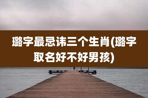 璐字最忌讳三个生肖(璐字取名好不好男孩)