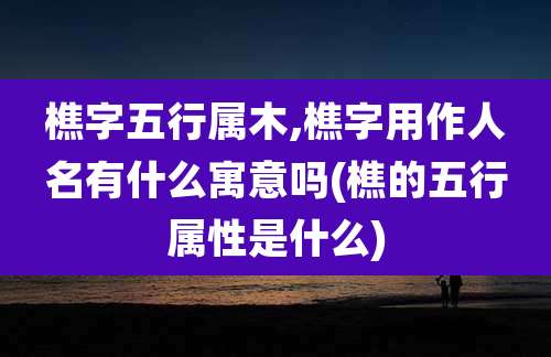 樵字五行属木,樵字用作人名有什么寓意吗(樵的五行属性是什么)