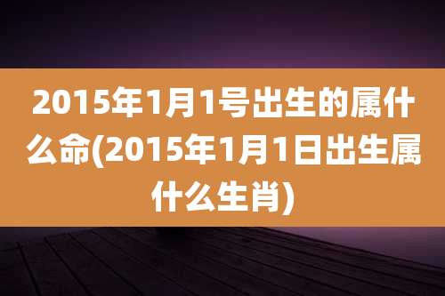 2015年1月1号出生的属什么命(2015年1月1日出生属什么生肖)