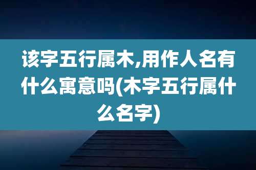 该字五行属木,用作人名有什么寓意吗(木字五行属什么名字)