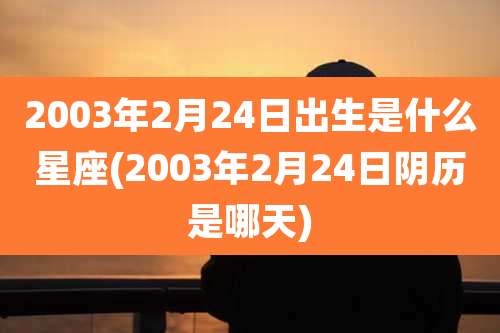 2003年2月24日出生是什么星座(2003年2月24日阴历是哪天)