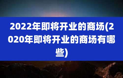 2022年即将开业的商场(2020年即将开业的商场有哪些)