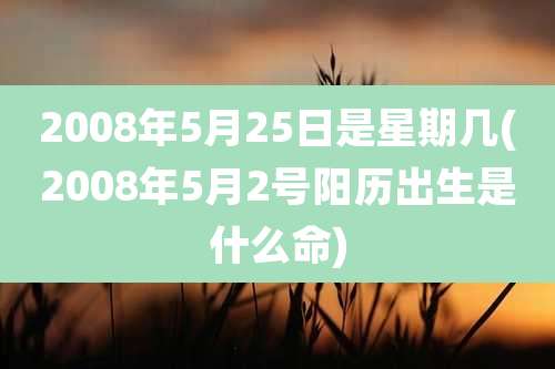 2008年5月25日是星期几(2008年5月2号阳历出生是什么命)
