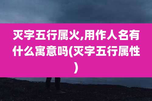 灭字五行属火,用作人名有什么寓意吗(灭字五行属性)