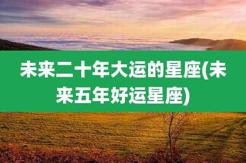 未来二十年大运的星座(未来五年好运星座)