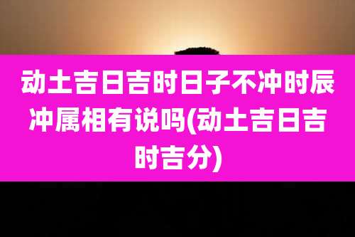 动土吉日吉时日子不冲时辰冲属相有说吗(动土吉日吉时吉分)