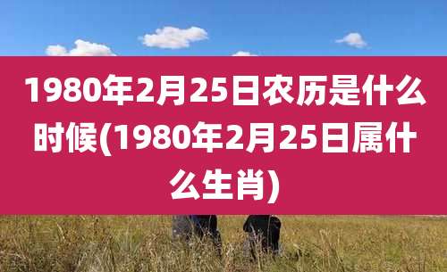 1980年2月25日农历是什么时候(1980年2月25日属什么生肖)