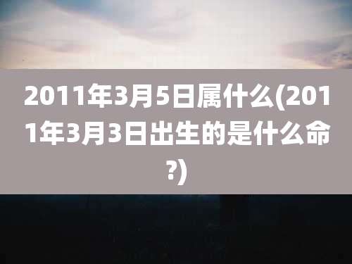 2011年3月5日属什么(2011年3月3日出生的是什么命?)