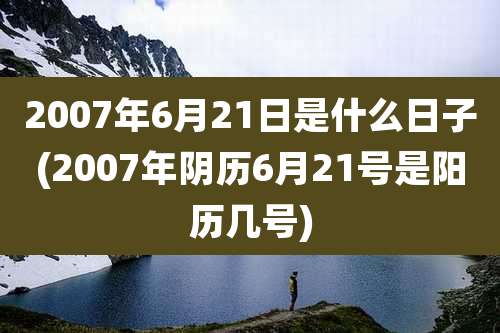 2007年6月21日是什么日子(2007年阴历6月21号是阳历几号)