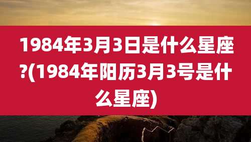 1984年3月3日是什么星座?(1984年阳历3月3号是什么星座)