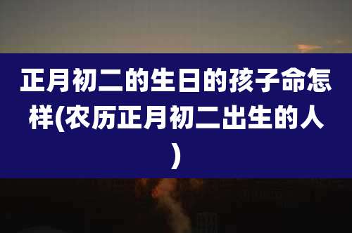 正月初二的生日的孩子命怎样(农历正月初二出生的人)