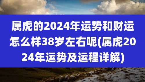 属虎的2024年运势和财运怎么样38岁左右呢(属虎2024年运势及运程详解)
