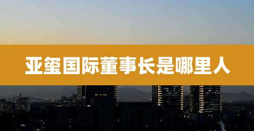 亚玺国际董事长是哪里人