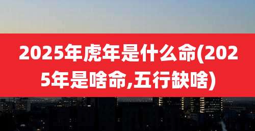 2025年虎年是什么命(2025年是啥命,五行缺啥)