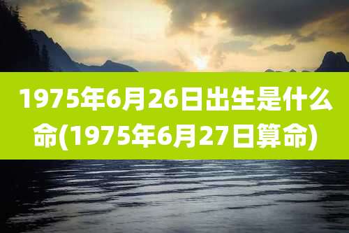 1975年6月26日出生是什么命(1975年6月27日算命)
