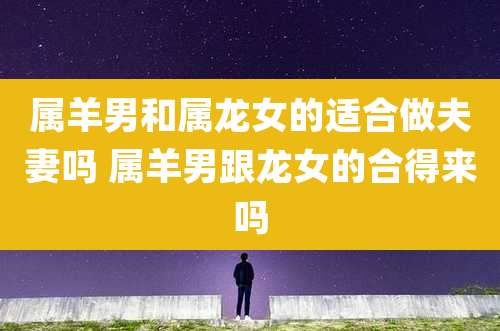 属羊男和属龙女的适合做夫妻吗 属羊男跟龙女的合得来吗