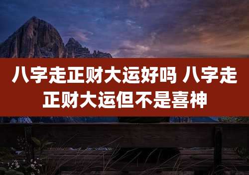 八字走正财大运好吗 八字走正财大运但不是喜神