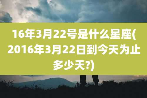 16年3月22号是什么星座(2016年3月22日到今天为止多少天?)