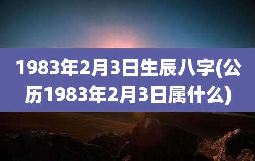 1983年2月3日生辰八字(公历1983年2月3日属什么)