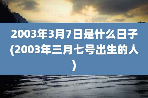 2003年3月7日是什么日子(2003年三月七号出生的人)