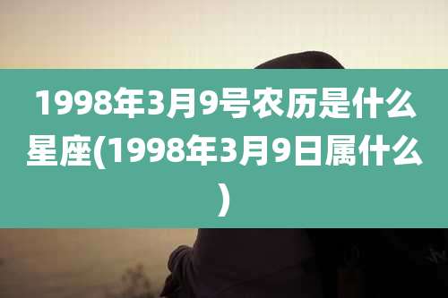 1998年3月9号农历是什么星座(1998年3月9日属什么)