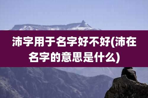 沛字用于名字好不好(沛在名字的意思是什么)