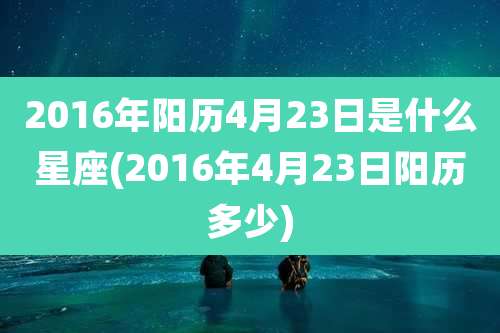 2016年阳历4月23日是什么星座(2016年4月23日阳历多少)