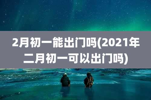 2月初一能出门吗(2021年二月初一可以出门吗)
