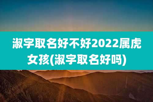 淑字取名好不好2022属虎女孩(淑字取名好吗)