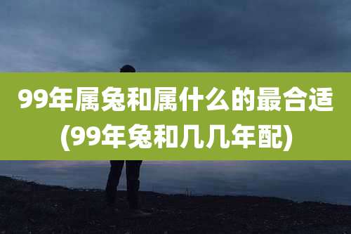 99年属兔和属什么的最合适(99年兔和几几年配)