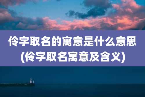 伶字取名的寓意是什么意思(伶字取名寓意及含义)