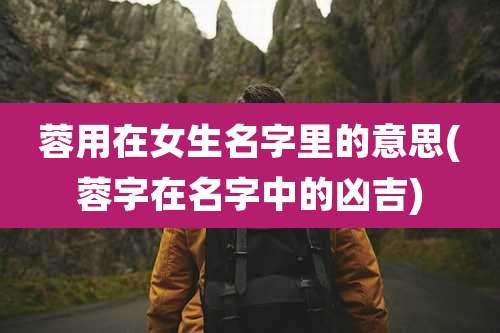 蓉用在女生名字里的意思(蓉字在名字中的凶吉)