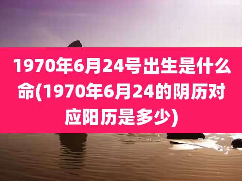 1970年6月24号出生是什么命(1970年6月24的阴历对应阳历是多少)