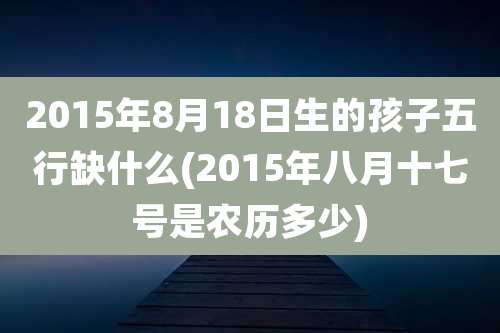 2015年8月18日生的孩子五行缺什么(2015年八月十七号是农历多少)