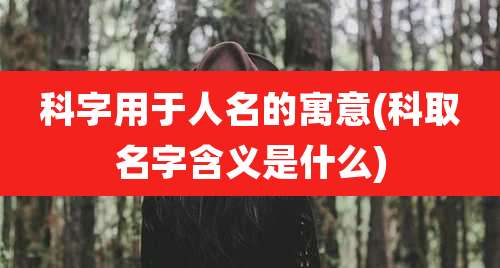 科字用于人名的寓意(科取名字含义是什么)