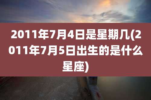 2011年7月4日是星期几(2011年7月5日出生的是什么星座)