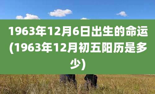 1963年12月6日出生的命运(1963年12月初五阳历是多少)