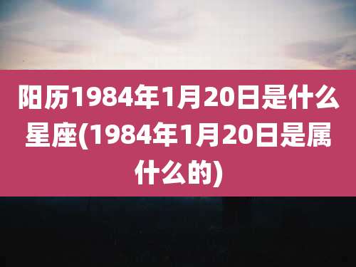 阳历1984年1月20日是什么星座(1984年1月20日是属什么的)