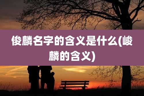 俊麟名字的含义是什么(峻麟的含义)