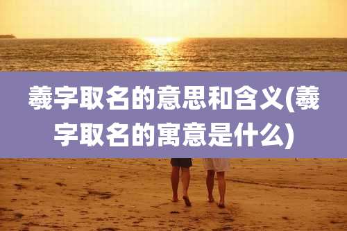 羲字取名的意思和含义(羲字取名的寓意是什么)