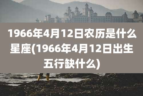 1966年4月12日农历是什么星座(1966年4月12日出生五行缺什么)