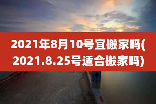 2021年8月10号宜搬家吗(2021.8.25号适合搬家吗)