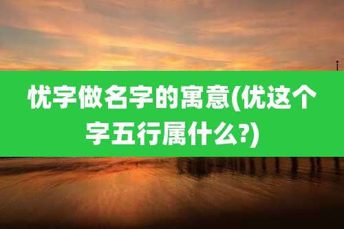 忧字做名字的寓意(优这个字五行属什么?)