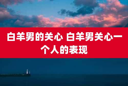 白羊男的关心 白羊男关心一个人的表现