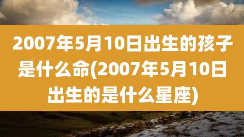 2007年5月10日出生的孩子是什么命(2007年5月10日出生的是什么星座)