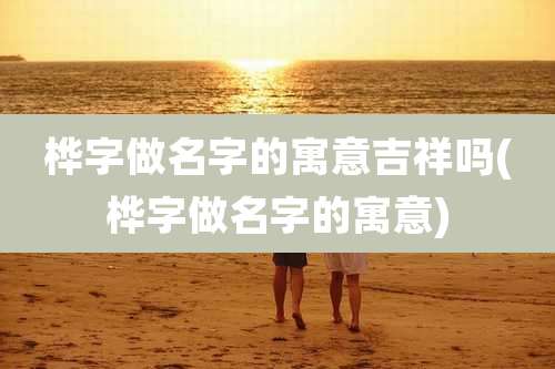 桦字做名字的寓意吉祥吗(桦字做名字的寓意)