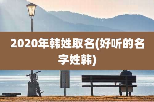 2020年韩姓取名(好听的名字姓韩)