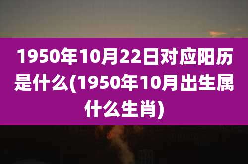 1950年10月22日对应阳历是什么(1950年10月出生属什么生肖)