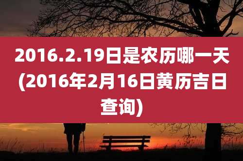 2016.2.19日是农历哪一天(2016年2月16日黄历吉日查询)