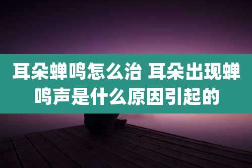 耳朵蝉鸣怎么治 耳朵出现蝉鸣声是什么原因引起的